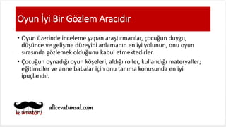Oyun İyi Bir Gözlem Aracıdır
• Oyun üzerinde inceleme yapan araştırmacılar, çocuğun duygu,
düşünce ve gelişme düzeyini anlamanın en iyi yolunun, onu oyun
sırasında gözlemek olduğunu kabul etmektedirler.
• Çocuğun oynadığı oyun köşeleri, aldığı roller, kullandığı materyaller;
eğitimciler ve anne babalar için onu tanıma konusunda en iyi
ipuçlarıdır.
 