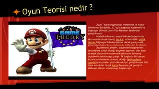 Oyun Teorisi uygulamalı matematik ve iktisat
bilimlerinin bir dalıdır. 20. yy'ın başında matematik ve
bilgisayar bilimcisi John Von Neuman tarafından
geliştirilmiştir.
İstatistik biliminin, sosyal bilimlerde (en fazla
ekonomide olmak üzere), biyoloji, mühendislik, politik
bilimler,bilgisayar bilimleri (temel olarak yapay zekâ
çalışmaları üzerinde) ve felsefede kullanılan bir dalıdır.
Oyun teorisi, bireyin, başarısının diğerlerinin
seçimlerine dayalı olduğu seçimler yapması olan bazı
stratejik durumların matematiksel olarak davranış
biçimlerini yakalamaya çalışır. İlk başlarda bir bireyin
kazancının ötekinin zararına olduğu (sıfır toplamlı
oyunlar) yarışmaları çözümlemek için geliştirilmişse bile,
daha sonradan birçok kısıta dayanan çok geniş bir
etkileşim alanını incelemeye başlamıştır.
 