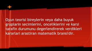 Oyun teorisi bireylerin veya daha buyuk
gruplarin secimlerini, onceliklerini ve karsi
tarafin durumunu degerlendirerek verdikleri
kararlari arastiran matematik bransi'dir.
 