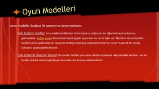 oyun modelleri başlıca iki varsayıma dayanmaktadır:
Sıfır toplamı modeli; bu modelde taraflardan birinin kazancı doğrudan bir diğerinin kaybı anlamına
gelmektedir. Soğuk savaş döneminde büyük güçler açısından bu tür bir ilişki var. Böyle bir durumda dahi
taraflar kendi açılarından en rasyonel stratejiyi bulmaya çalışırlarsa birisi "en iyisini" seçerek bir denge
noktasını yakalayabileceklerdir.
Sıfır toplamlı olmayan model: Bu model, taraflar yine esas olarak birbirlerine rakip olmakla beraber, her iki
tarafın da karlı olabileceği denge durumları söz konusu olabilmektedir.
 