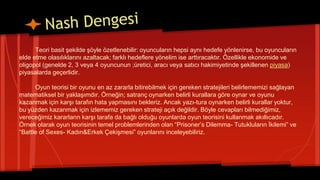 Teori basit şekilde şöyle özetlenebilir: oyuncuların hepsi aynı hedefe yönlenirse, bu oyuncuların
elde etme olasılıklarını azaltacak; farklı hedeflere yönelim ise arttıracaktır. Özellikle ekonomide ve
oligopol (genelde 2, 3 veya 4 oyuncunun ;üretici, aracı veya satıcı hakimiyetinde şekillenen piyasa)
piyasalarda geçerlidir.
Oyun teorisi bir oyunu en az zararla bitirebilmek için gereken stratejileri belirlememizi sağlayan
matematiksel bir yaklaşımdır. Örneğin; satranç oynarken belirli kurallara göre oynar ve oyunu
kazanmak için karşı tarafın hata yapmasını bekleriz. Ancak yazı-tura oynarken belirli kurallar yoktur,
bu yüzden kazanmak için izlememiz gereken strateji açık değildir. Böyle cevapları bilmediğimiz,
vereceğimiz kararların karşı tarafa da bağlı olduğu oyunlarda oyun teorisini kullanmak akıllıcadır.
Örnek olarak oyun teorisinin temel problemlerinden olan “Prisoner’s Dilemma- Tutukluların İkilemi” ve
“Battle of Sexes- Kadın&Erkek Çekişmesi” oyunlarını inceleyebiliriz.
 