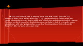 Ekonomi bilimi Nash’ten önce ve Nash’ten sonra olarak ikiye ayrılıyor. Nash’ten önce
ekonominin babası olarak görülen Adam Smith’in ‘Her insan kendi çıkarını düşünür ve ona göre
hareket ederse toplumun refahı da aynı şekilde artar’ görüşünden hareketle teoriler üretilirdi. Nash ise,
‘Her insan hem kendi çıkarını hem de ait olduğu grubun menfaatlerini düşünür ve ona göre hareket
ederse toplam refah artar’ görüşünü ortaya koydu. Oyun teorisini anlatan en iyi örneklerden biri
‘Prisonner’s Dilemma’ olarak bilinen basit örnek:
 