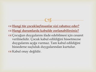 
 Hangi tür çocuklar/insanlar sizi rahatsız eder?
 Hangi durumlarda kabulde zorlanabilirsiniz?
 Çocuğun duygularını ifade edebilmesi için cesaret
verilmelidir. Çocuk kabul edildiğini hissetmezse
duygularını açığa vurmaz. Tam kabul edildiğini
hissederse suçluluk duygularından kurtulur.
 Kabul onay değildir.
 