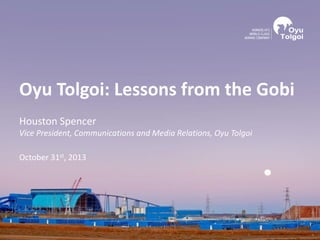 Oyu Tolgoi: Lessons from the Gobi
Houston Spencer
Vice President, Communications and Media Relations, Oyu Tolgoi
October 31st, 2013
 