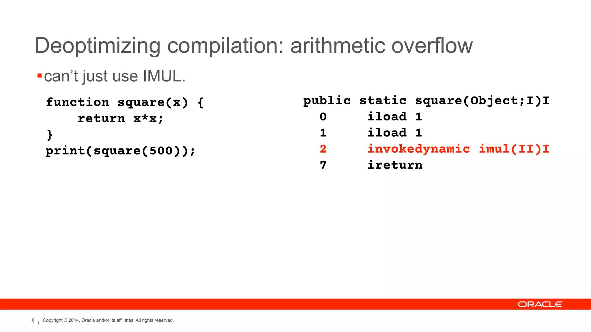 Copyright © 2014, Oracle and/or its affiliates. All rights reserved.10
Deoptimizing compilation: arithmetic overflow
function square(x) {
return x*x;
}
print(square(500));
public static square(Object;I)I
0 iload 1
1 iload 1
2 invokedynamic imul(II)I
7 ireturn
!can’t just use IMUL.
 