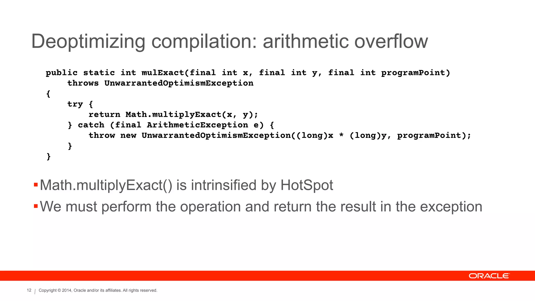 Copyright © 2014, Oracle and/or its affiliates. All rights reserved.12
Deoptimizing compilation: arithmetic overflow
public static int mulExact(final int x, final int y, final int programPoint)
throws UnwarrantedOptimismException
{
try {
return Math.multiplyExact(x, y);
} catch (final ArithmeticException e) {
throw new UnwarrantedOptimismException((long)x * (long)y, programPoint);
}
}
!Math.multiplyExact() is intrinsified by HotSpot
!We must perform the operation and return the result in the exception
 