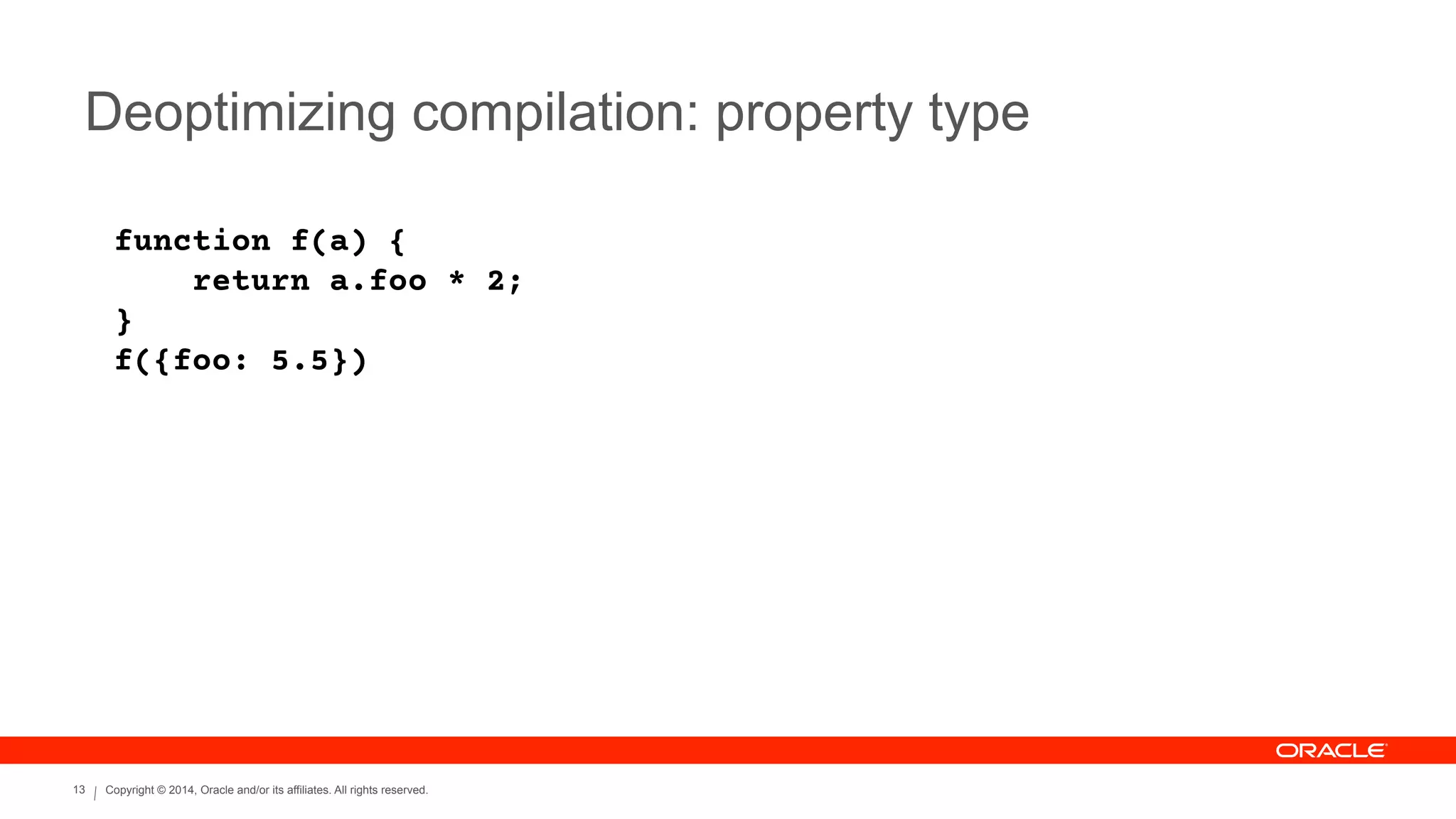 Copyright © 2014, Oracle and/or its affiliates. All rights reserved.13
Deoptimizing compilation: property type
function f(a) {
return a.foo * 2;
}
f({foo: 5.5})
 