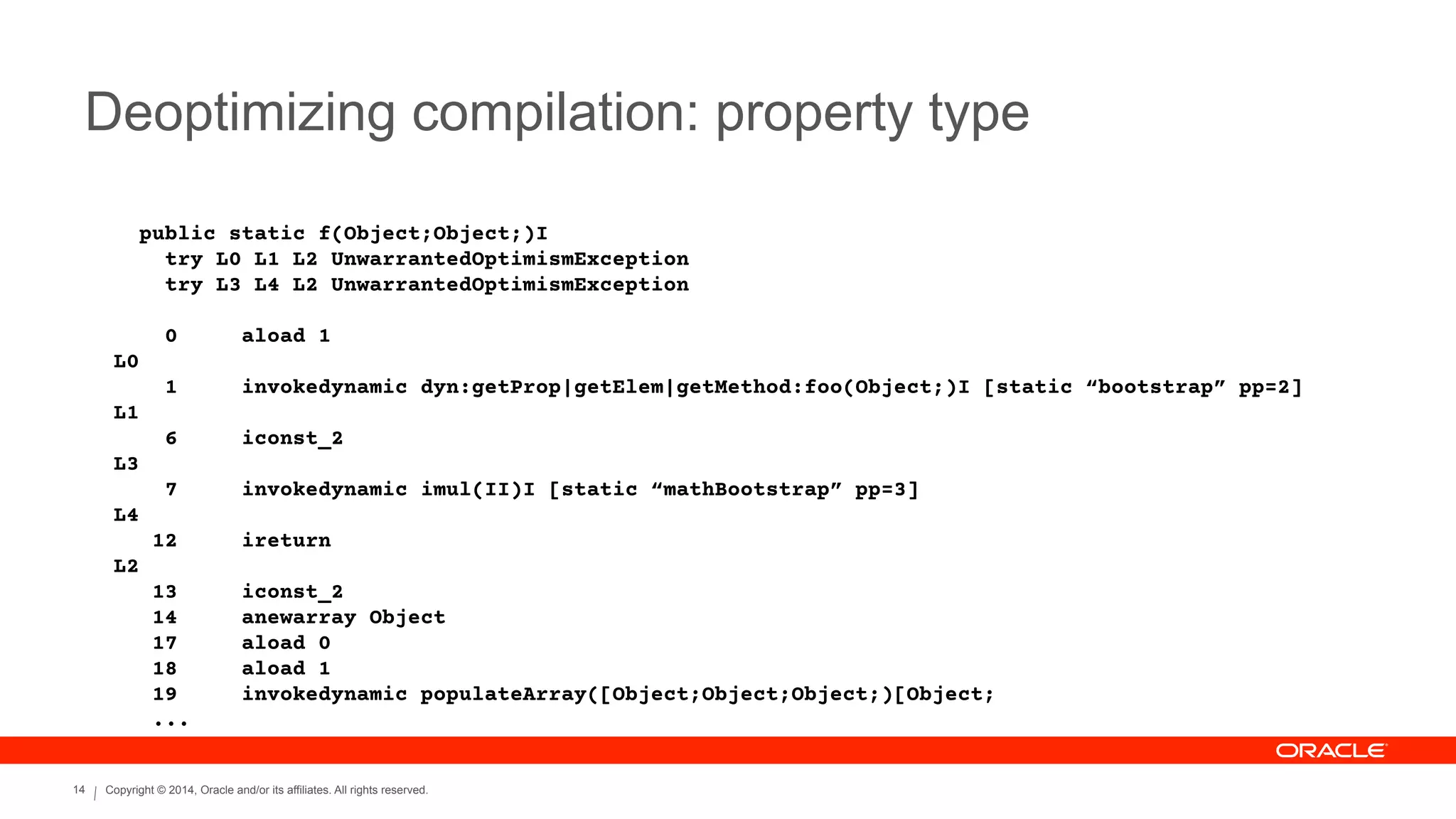Copyright © 2014, Oracle and/or its affiliates. All rights reserved.14
Deoptimizing compilation: property type
public static f(Object;Object;)I
try L0 L1 L2 UnwarrantedOptimismException
try L3 L4 L2 UnwarrantedOptimismException
!
0 aload 1
L0
1 invokedynamic dyn:getProp|getElem|getMethod:foo(Object;)I [static “bootstrap” pp=2]
L1
6 iconst_2
L3
7 invokedynamic imul(II)I [static “mathBootstrap” pp=3]
L4
12 ireturn
L2
13 iconst_2
14 anewarray Object
17 aload 0
18 aload 1
19 invokedynamic populateArray([Object;Object;Object;)[Object;
...
 