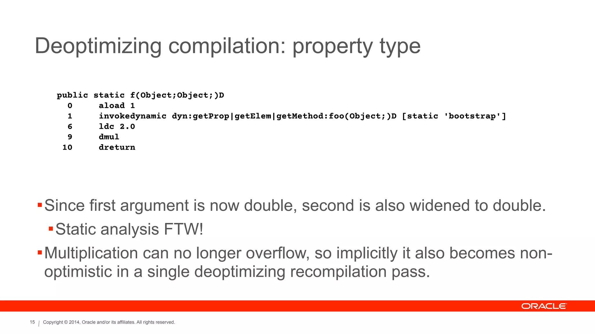 Copyright © 2014, Oracle and/or its affiliates. All rights reserved.15
Deoptimizing compilation: property type
public static f(Object;Object;)D
0 aload 1
1 invokedynamic dyn:getProp|getElem|getMethod:foo(Object;)D [static 'bootstrap']
6 ldc 2.0
9 dmul
10 dreturn
!Since first argument is now double, second is also widened to double.
!Static analysis FTW!
!Multiplication can no longer overflow, so implicitly it also becomes non-
optimistic in a single deoptimizing recompilation pass.
 