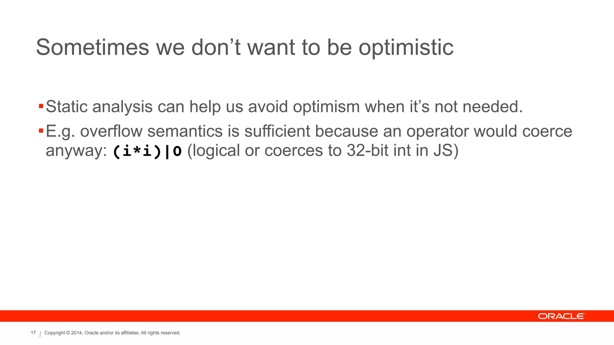 Copyright © 2014, Oracle and/or its affiliates. All rights reserved.17
Sometimes we don’t want to be optimistic
!Static analysis can help us avoid optimism when it’s not needed.
!E.g. overflow semantics is sufficient because an operator would coerce
anyway: (i*i)|0 (logical or coerces to 32-bit int in JS)
 