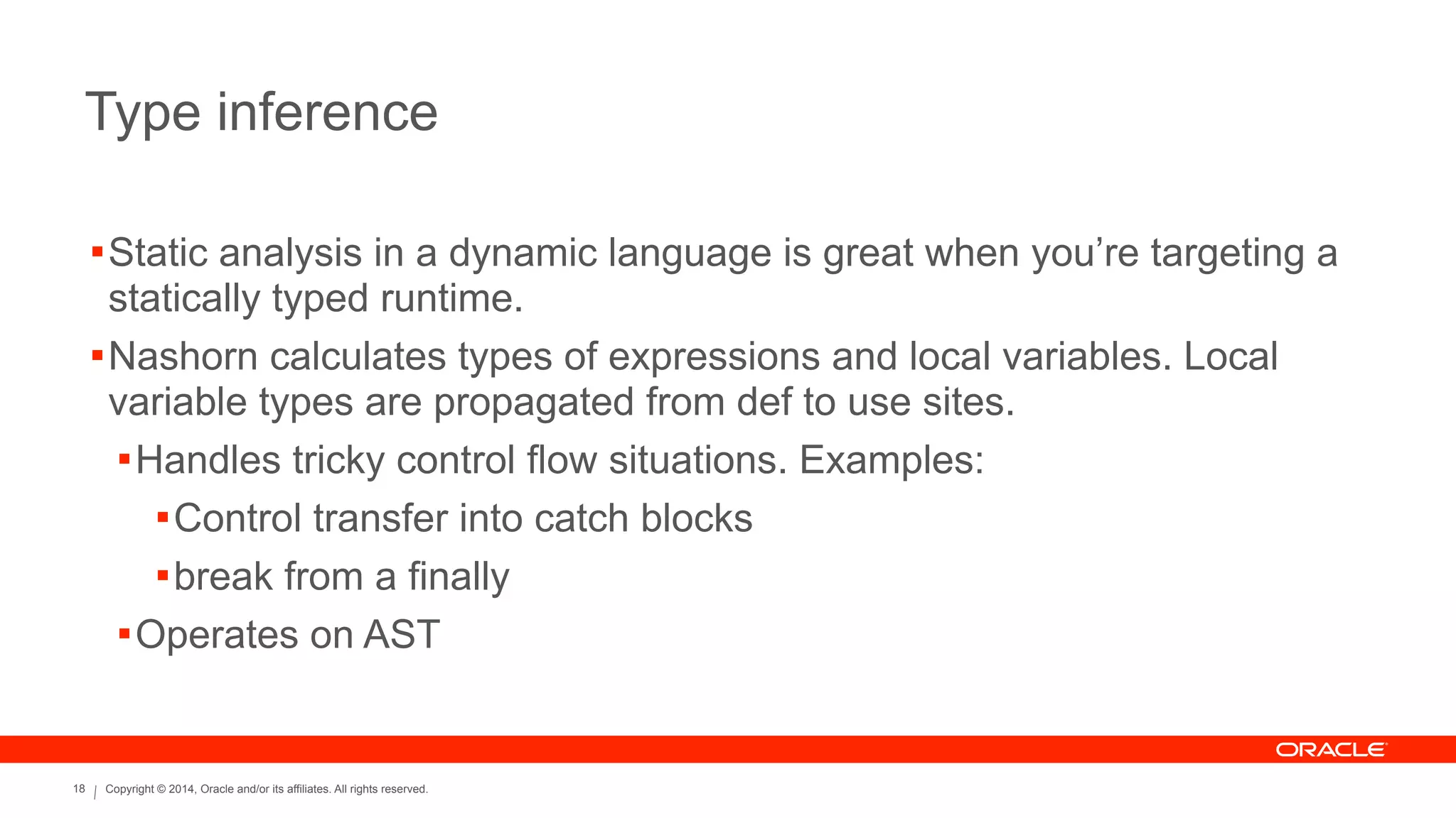 Copyright © 2014, Oracle and/or its affiliates. All rights reserved.18
Type inference
!Static analysis in a dynamic language is great when you’re targeting a
statically typed runtime.
!Nashorn calculates types of expressions and local variables. Local
variable types are propagated from def to use sites.
!Handles tricky control flow situations. Examples:
!Control transfer into catch blocks
!break from a finally
!Operates on AST
 