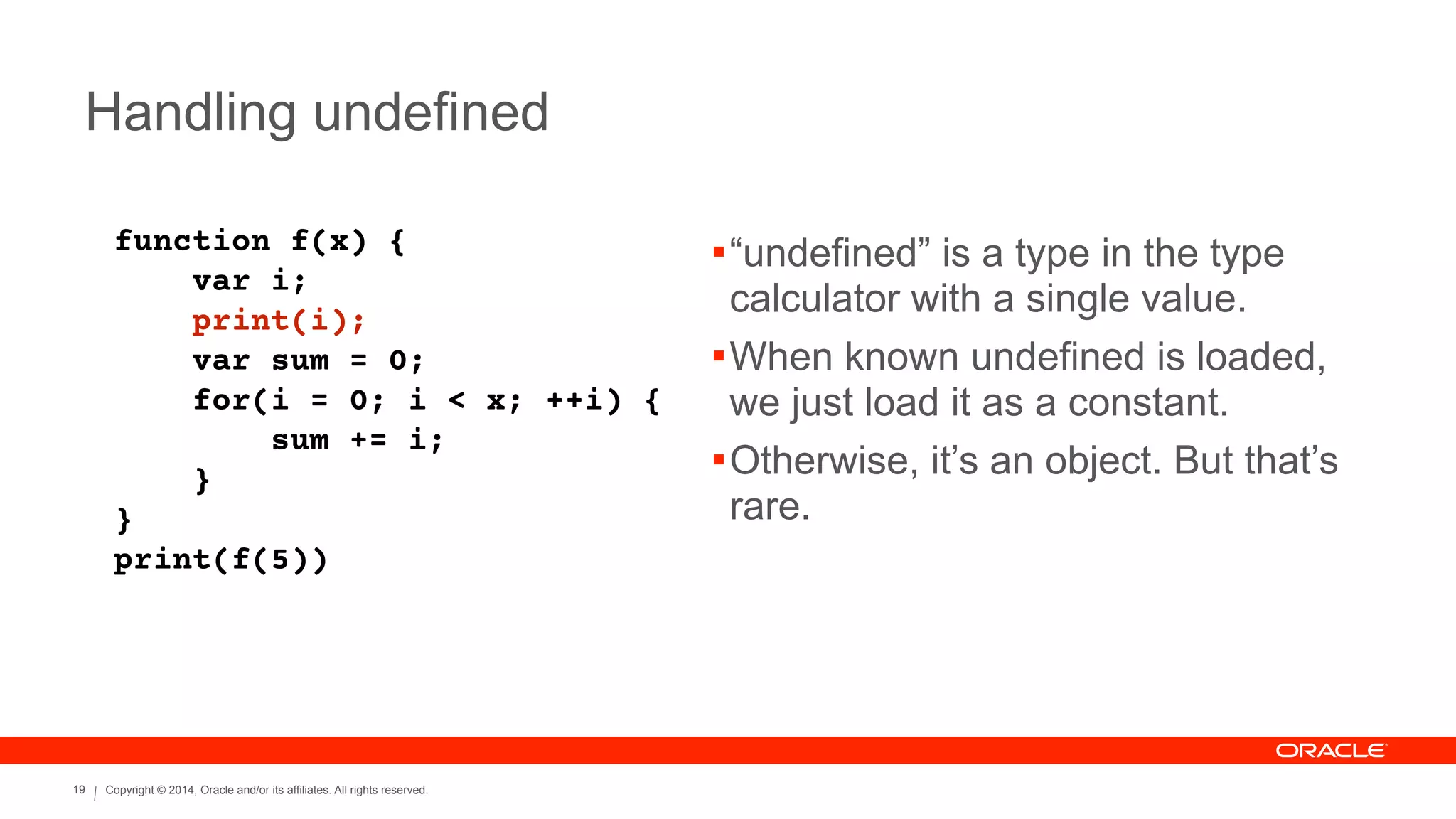 Copyright © 2014, Oracle and/or its affiliates. All rights reserved.19
Handling undefined
function f(x) {
var i;
print(i);
var sum = 0;
for(i = 0; i < x; ++i) {
sum += i;
}
}
print(f(5))
!“undefined” is a type in the type
calculator with a single value.
!When known undefined is loaded,
we just load it as a constant.
!Otherwise, it’s an object. But that’s
rare.
 