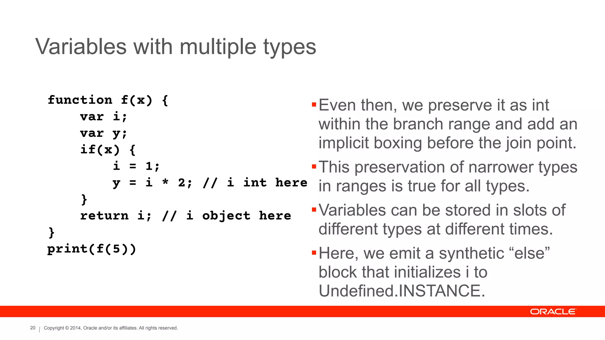 Copyright © 2014, Oracle and/or its affiliates. All rights reserved.20
Variables with multiple types
function f(x) {
var i;
var y;
if(x) {
i = 1;
y = i * 2; // i int here
}
return i; // i object here
}
print(f(5))
!Even then, we preserve it as int
within the branch range and add an
implicit boxing before the join point.
!This preservation of narrower types
in ranges is true for all types.
!Variables can be stored in slots of
different types at different times.
!Here, we emit a synthetic “else”
block that initializes i to
Undefined.INSTANCE.
 