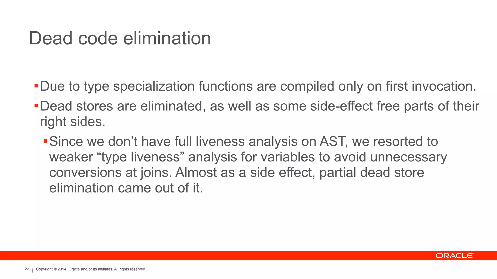 Copyright © 2014, Oracle and/or its affiliates. All rights reserved.22
Dead code elimination
!Due to type specialization functions are compiled only on first invocation.
!Dead stores are eliminated, as well as some side-effect free parts of their
right sides.
!Since we don’t have full liveness analysis on AST, we resorted to
weaker “type liveness” analysis for variables to avoid unnecessary
conversions at joins. Almost as a side effect, partial dead store
elimination came out of it.
 