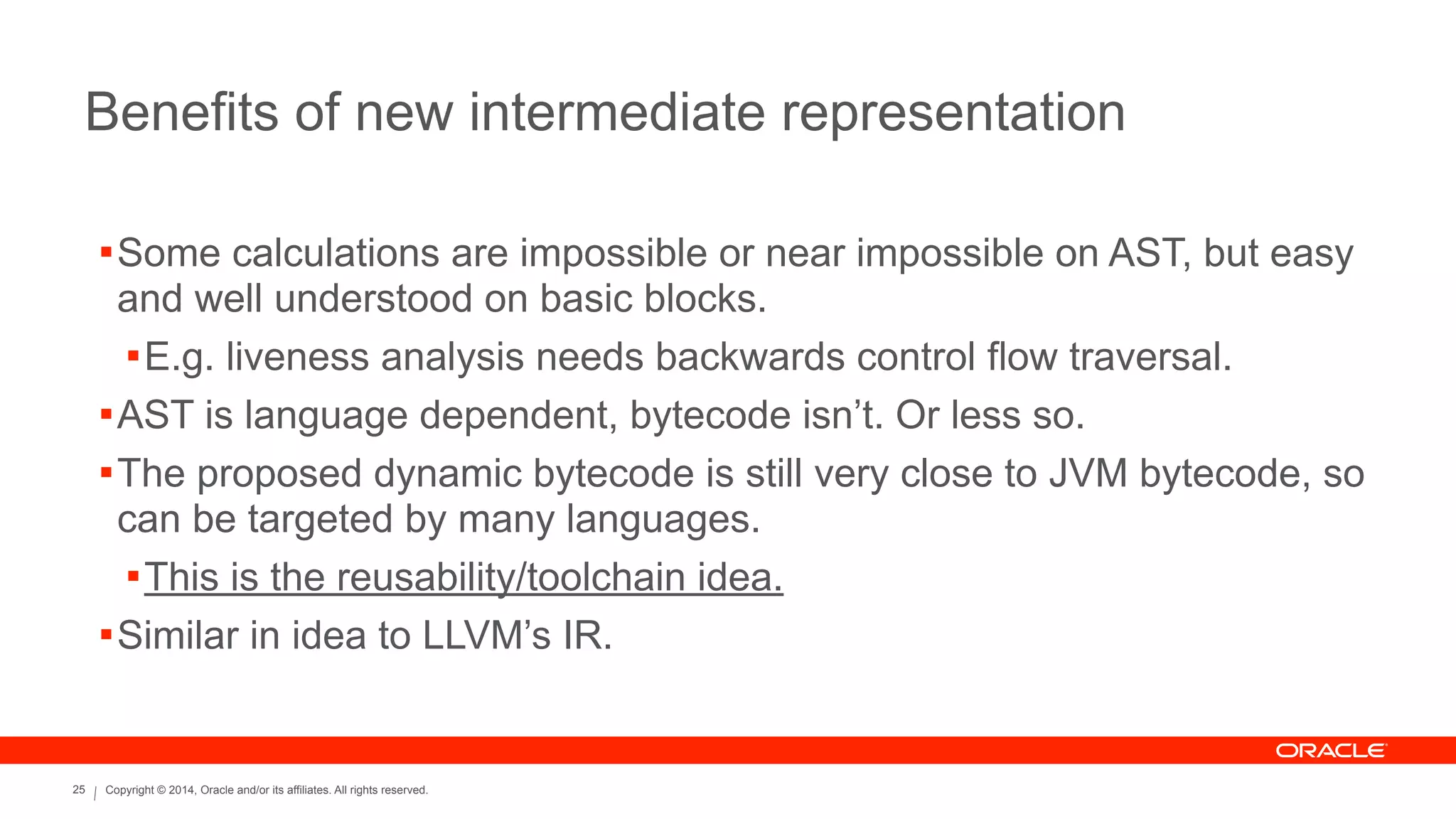 Copyright © 2014, Oracle and/or its affiliates. All rights reserved.25
Benefits of new intermediate representation
!Some calculations are impossible or near impossible on AST, but easy
and well understood on basic blocks.
!E.g. liveness analysis needs backwards control flow traversal.
!AST is language dependent, bytecode isn’t. Or less so.
!The proposed dynamic bytecode is still very close to JVM bytecode, so
can be targeted by many languages.
!This is the reusability/toolchain idea.
!Similar in idea to LLVM’s IR.
 