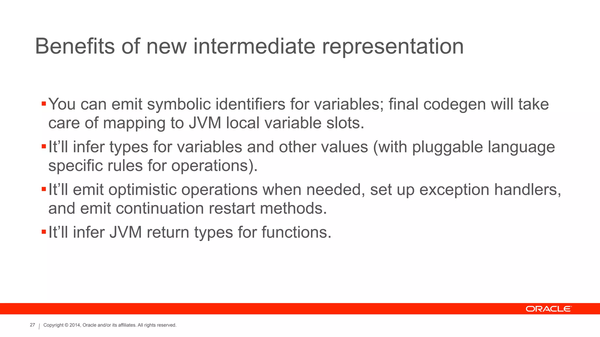 Copyright © 2014, Oracle and/or its affiliates. All rights reserved.27
Benefits of new intermediate representation
!You can emit symbolic identifiers for variables; final codegen will take
care of mapping to JVM local variable slots.
!It’ll infer types for variables and other values (with pluggable language
specific rules for operations).
!It’ll emit optimistic operations when needed, set up exception handlers,
and emit continuation restart methods.
!It’ll infer JVM return types for functions.
 
