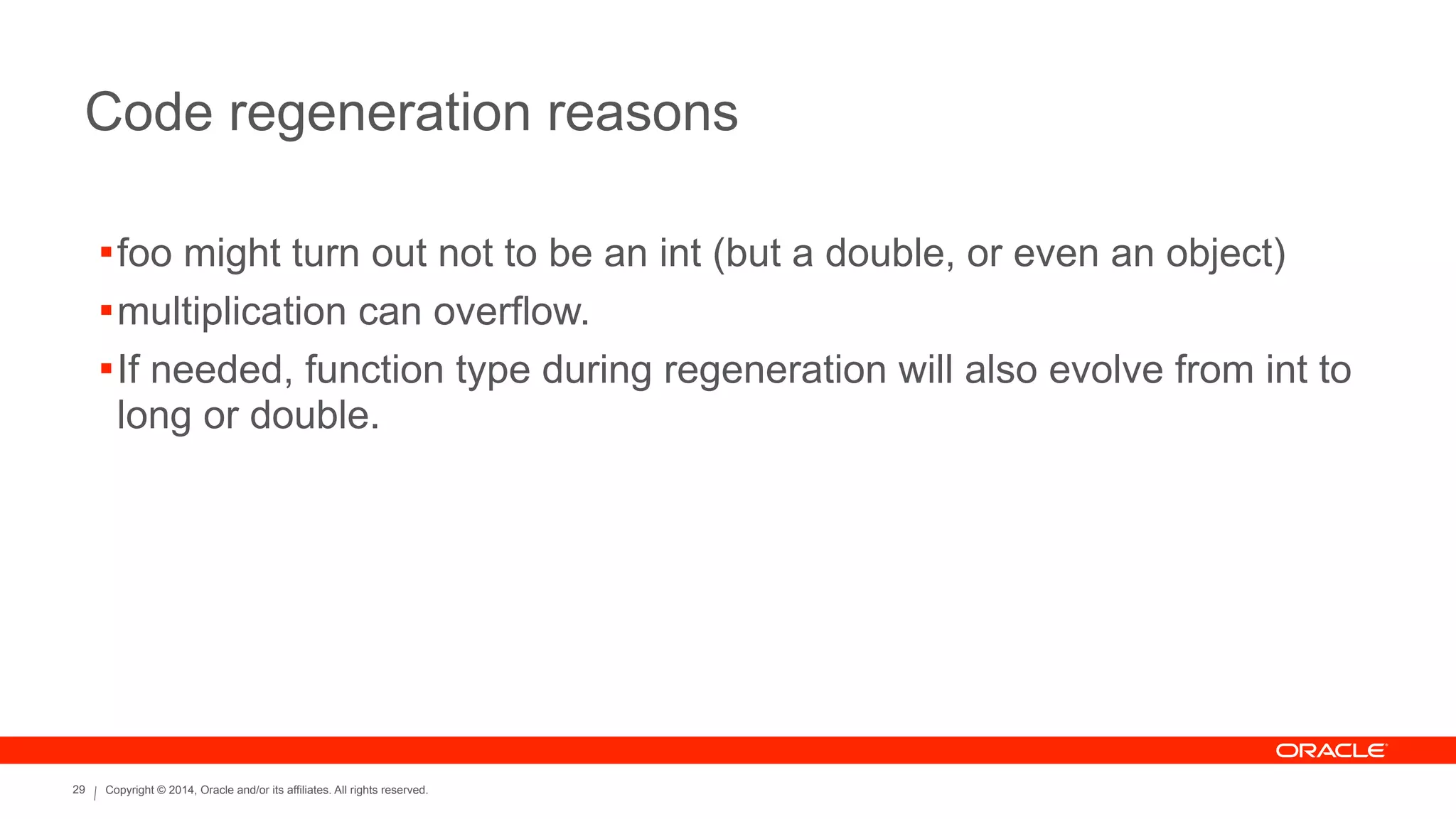 Copyright © 2014, Oracle and/or its affiliates. All rights reserved.29
Code regeneration reasons
!foo might turn out not to be an int (but a double, or even an object)
!multiplication can overflow.
!If needed, function type during regeneration will also evolve from int to
long or double.
 