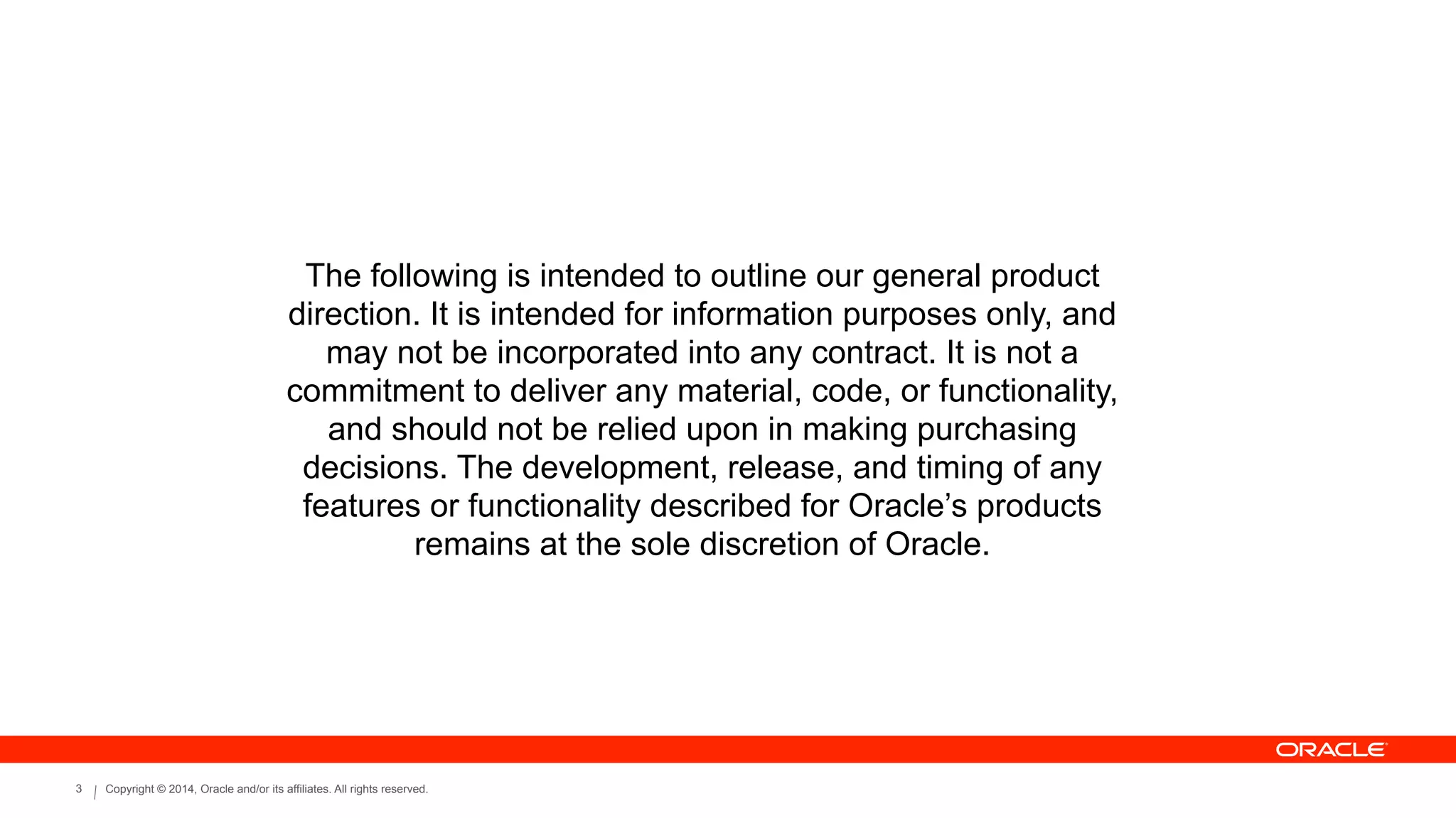 Copyright © 2014, Oracle and/or its affiliates. All rights reserved.3
The following is intended to outline our general product
direction. It is intended for information purposes only, and
may not be incorporated into any contract. It is not a
commitment to deliver any material, code, or functionality,
and should not be relied upon in making purchasing
decisions. The development, release, and timing of any
features or functionality described for Oracle’s products
remains at the sole discretion of Oracle.
 
