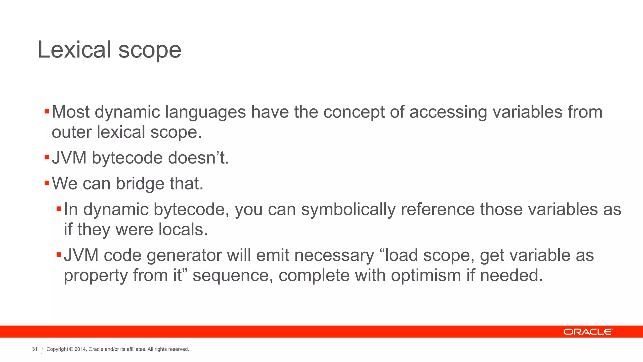 Copyright © 2014, Oracle and/or its affiliates. All rights reserved.31
Lexical scope
!Most dynamic languages have the concept of accessing variables from
outer lexical scope.
!JVM bytecode doesn’t.
!We can bridge that.
!In dynamic bytecode, you can symbolically reference those variables as
if they were locals.
!JVM code generator will emit necessary “load scope, get variable as
property from it” sequence, complete with optimism if needed.
 
