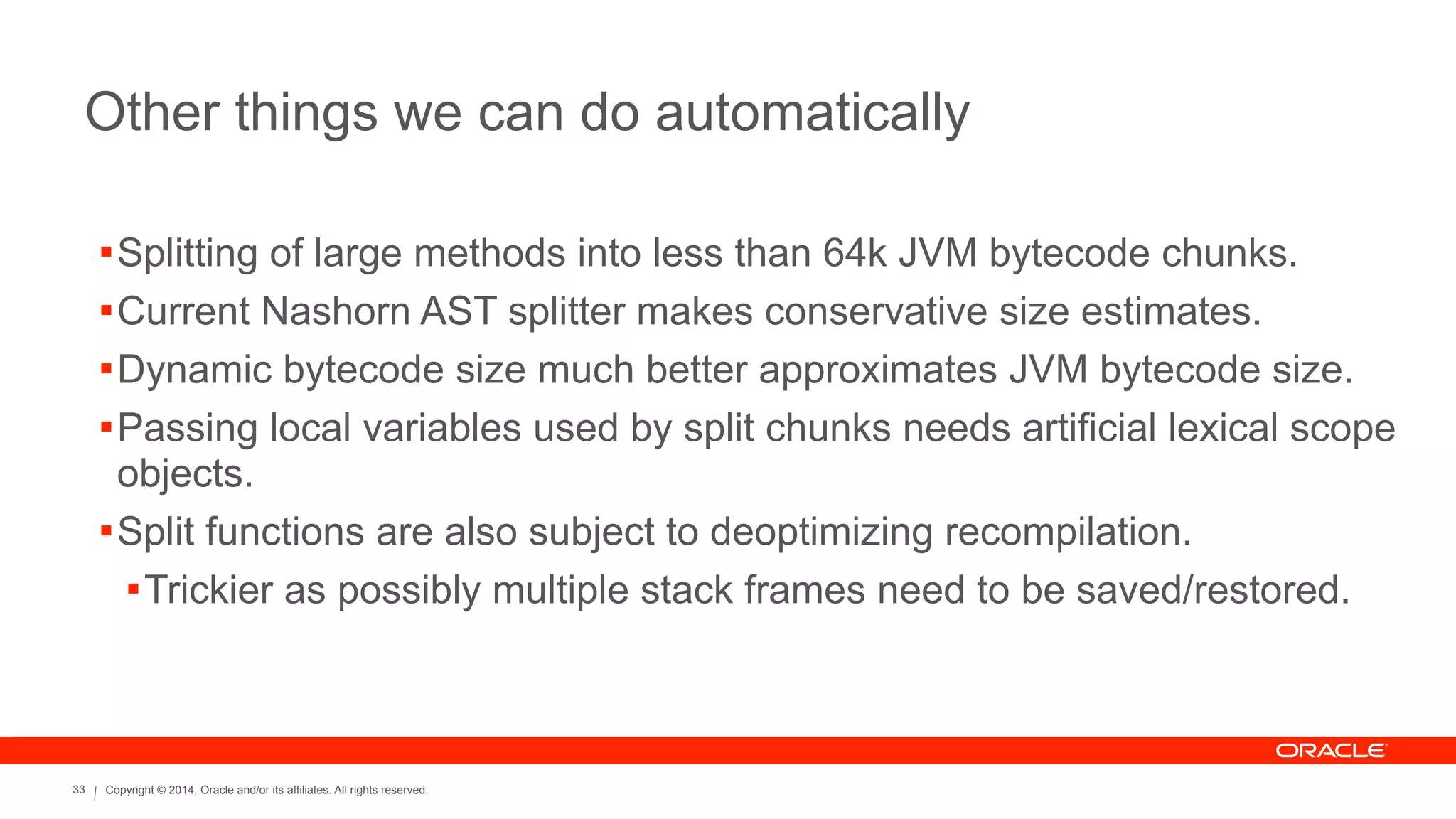 Copyright © 2014, Oracle and/or its affiliates. All rights reserved.33
Other things we can do automatically
!Splitting of large methods into less than 64k JVM bytecode chunks.
!Current Nashorn AST splitter makes conservative size estimates.
!Dynamic bytecode size much better approximates JVM bytecode size.
!Passing local variables used by split chunks needs artificial lexical scope
objects.
!Split functions are also subject to deoptimizing recompilation.
!Trickier as possibly multiple stack frames need to be saved/restored.
 