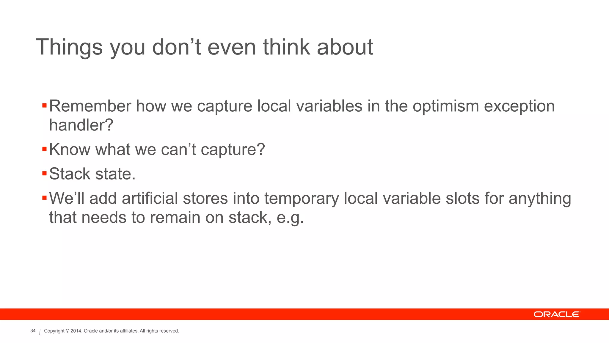 Copyright © 2014, Oracle and/or its affiliates. All rights reserved.34
Things you don’t even think about
!Remember how we capture local variables in the optimism exception
handler?
!Know what we can’t capture?
!Stack state.
!We’ll add artificial stores into temporary local variable slots for anything
that needs to remain on stack, e.g.
 