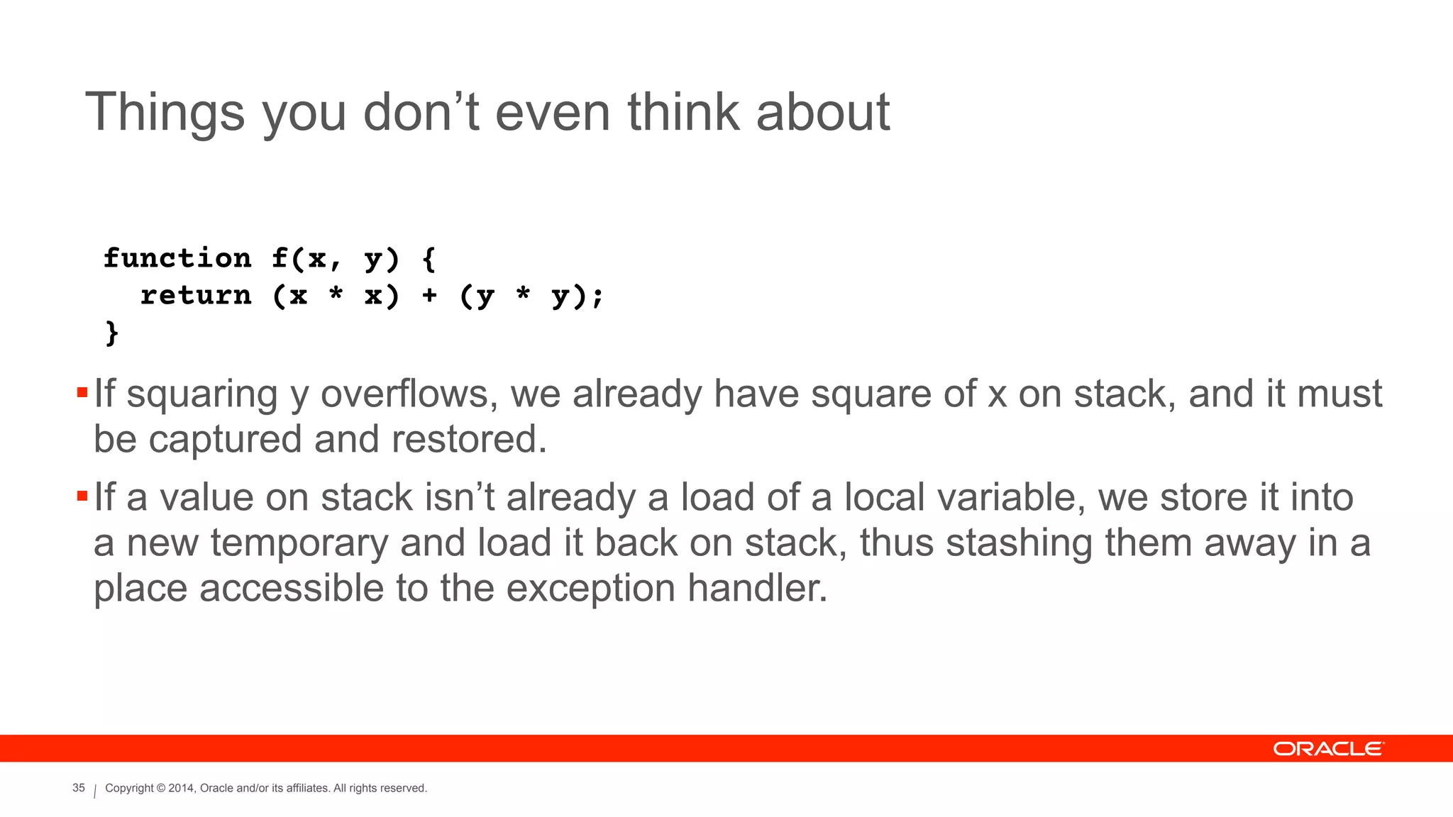 Copyright © 2014, Oracle and/or its affiliates. All rights reserved.35
Things you don’t even think about
function f(x, y) {
return (x * x) + (y * y);
}
!If squaring y overflows, we already have square of x on stack, and it must
be captured and restored.
!If a value on stack isn’t already a load of a local variable, we store it into
a new temporary and load it back on stack, thus stashing them away in a
place accessible to the exception handler.
 