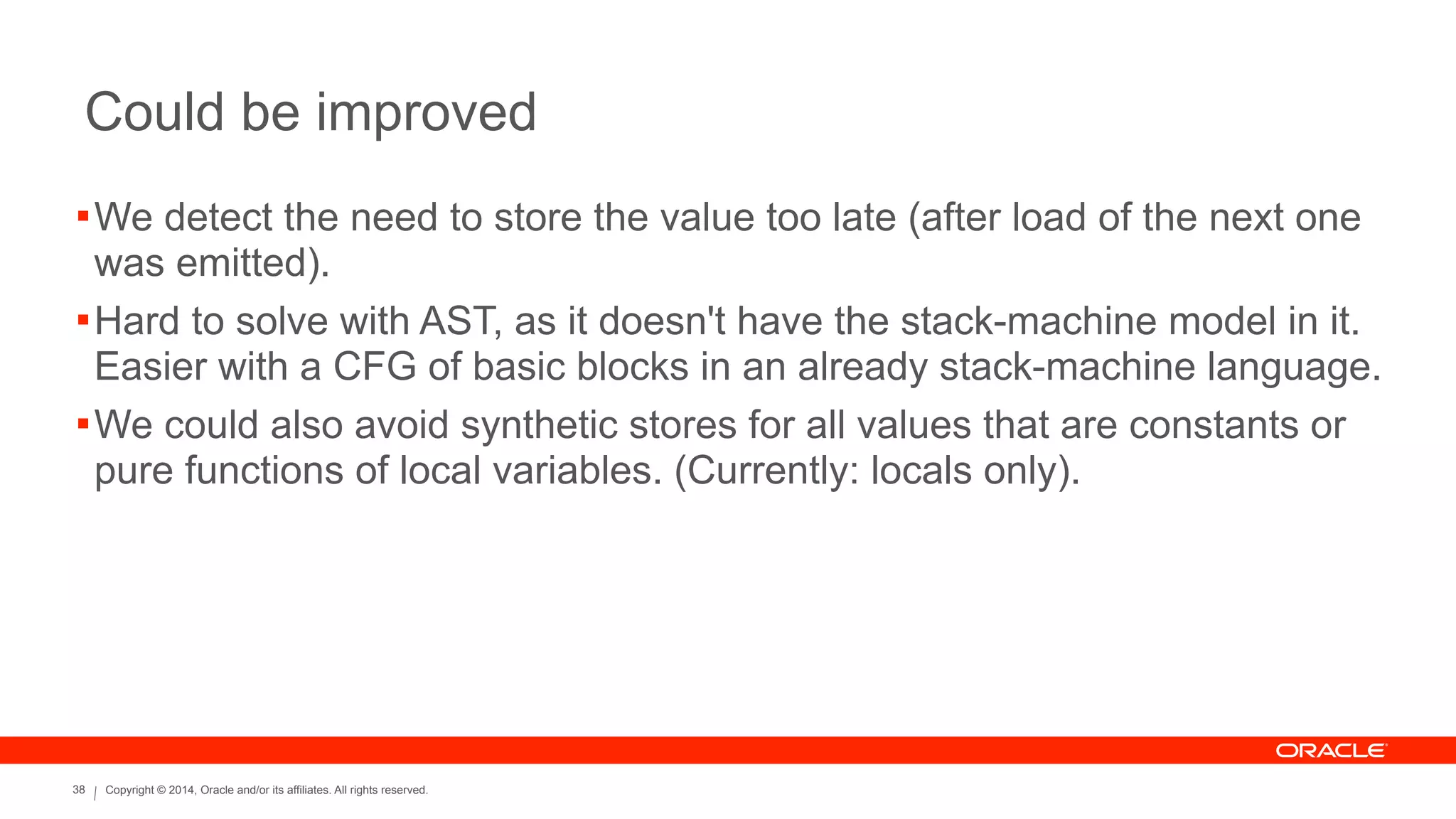 Copyright © 2014, Oracle and/or its affiliates. All rights reserved.38
Could be improved
!We detect the need to store the value too late (after load of the next one
was emitted).
!Hard to solve with AST, as it doesn't have the stack-machine model in it.
Easier with a CFG of basic blocks in an already stack-machine language.
!We could also avoid synthetic stores for all values that are constants or
pure functions of local variables. (Currently: locals only).
 