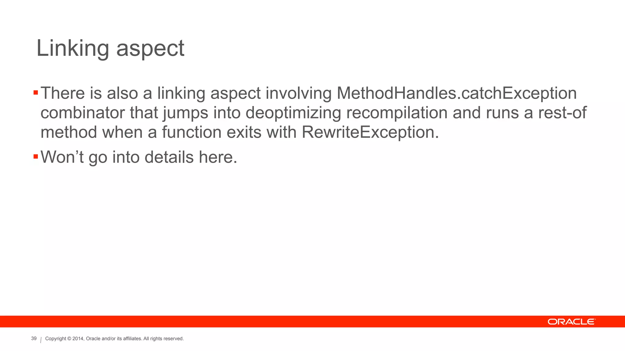 Copyright © 2014, Oracle and/or its affiliates. All rights reserved.39
Linking aspect
!There is also a linking aspect involving MethodHandles.catchException
combinator that jumps into deoptimizing recompilation and runs a rest-of
method when a function exits with RewriteException.
!Won’t go into details here.
 