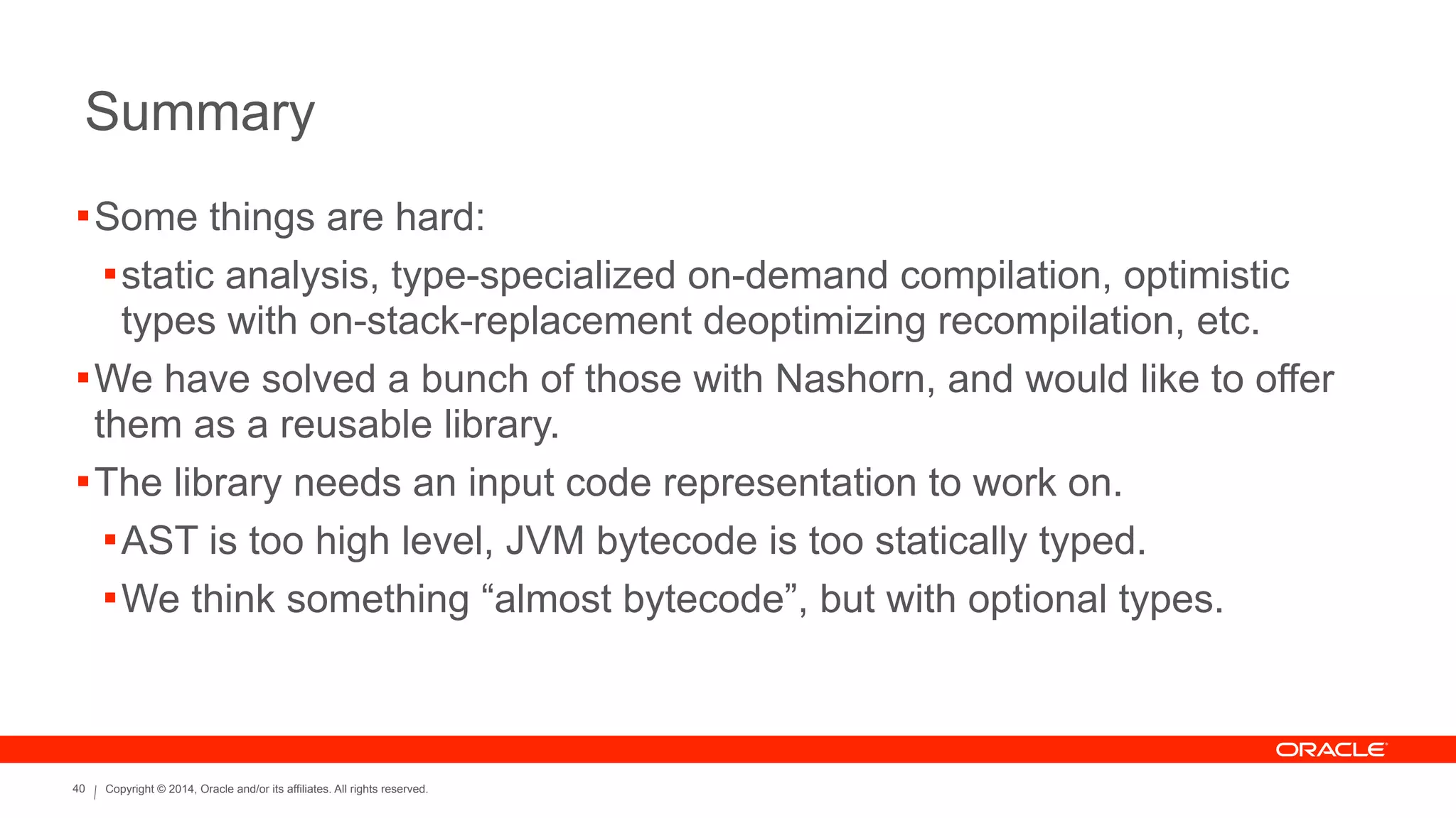Copyright © 2014, Oracle and/or its affiliates. All rights reserved.40
Summary
!Some things are hard:
!static analysis, type-specialized on-demand compilation, optimistic
types with on-stack-replacement deoptimizing recompilation, etc.
!We have solved a bunch of those with Nashorn, and would like to offer
them as a reusable library.
!The library needs an input code representation to work on.
!AST is too high level, JVM bytecode is too statically typed.
!We think something “almost bytecode”, but with optional types.
 