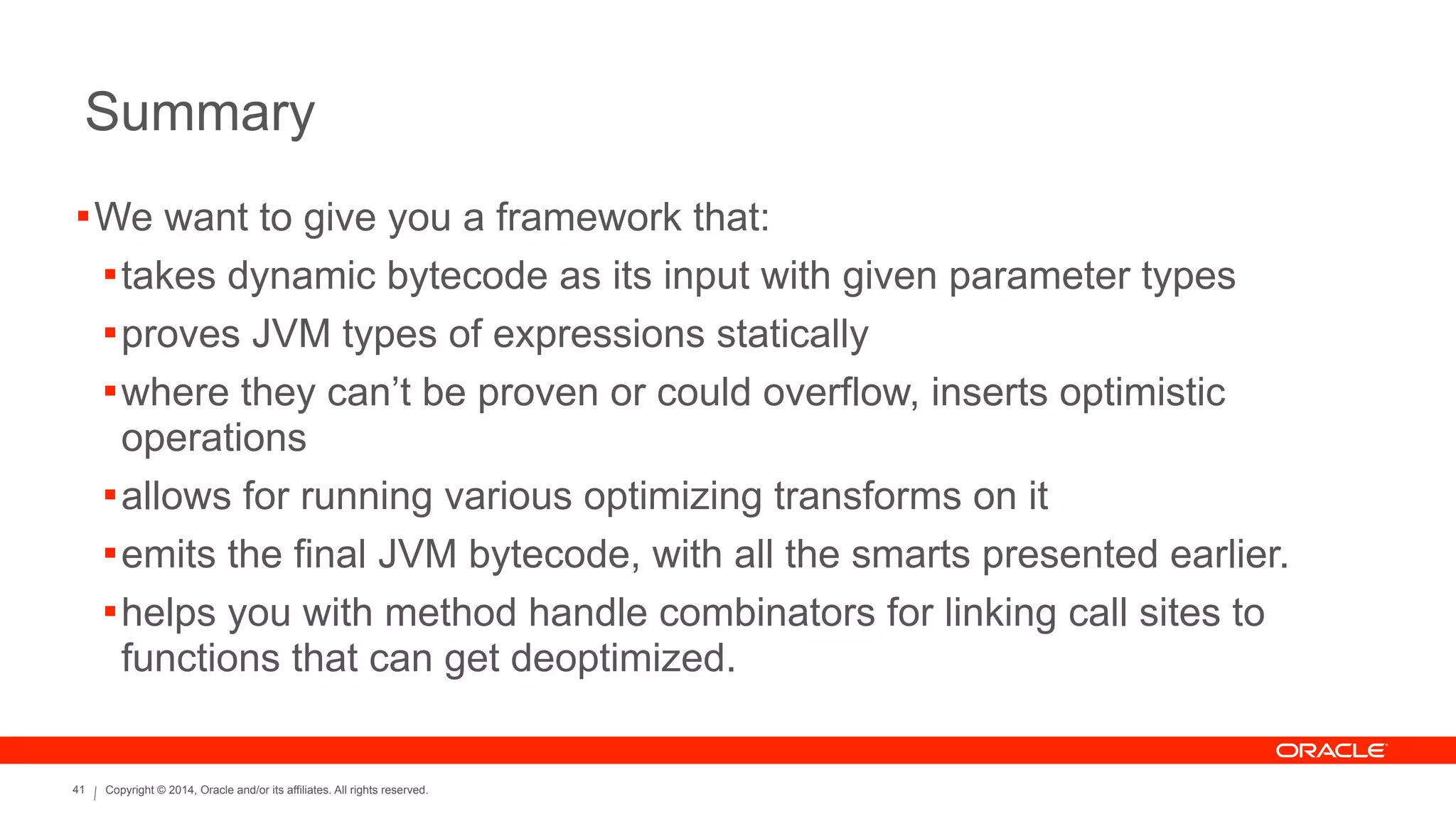 Copyright © 2014, Oracle and/or its affiliates. All rights reserved.41
Summary
!We want to give you a framework that:
!takes dynamic bytecode as its input with given parameter types
!proves JVM types of expressions statically
!where they can’t be proven or could overflow, inserts optimistic
operations
!allows for running various optimizing transforms on it
!emits the final JVM bytecode, with all the smarts presented earlier.
!helps you with method handle combinators for linking call sites to
functions that can get deoptimized.
 