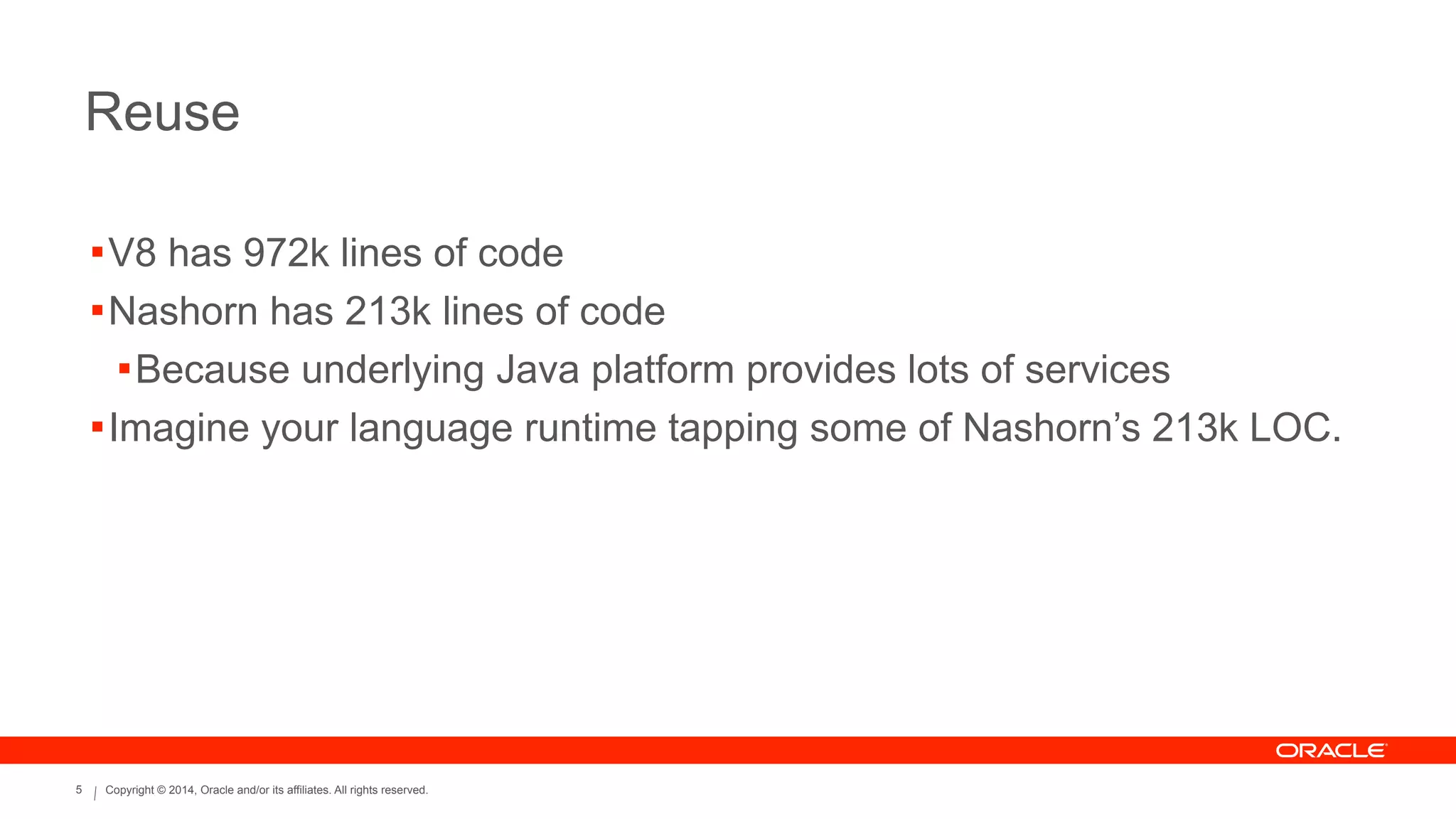 Copyright © 2014, Oracle and/or its affiliates. All rights reserved.5
Reuse
!V8 has 972k lines of code
!Nashorn has 213k lines of code
!Because underlying Java platform provides lots of services
!Imagine your language runtime tapping some of Nashorn’s 213k LOC.
 