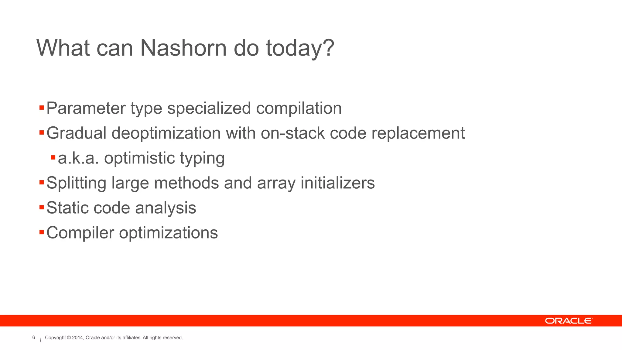 Copyright © 2014, Oracle and/or its affiliates. All rights reserved.6
What can Nashorn do today?
!Parameter type specialized compilation
!Gradual deoptimization with on-stack code replacement
!a.k.a. optimistic typing
!Splitting large methods and array initializers
!Static code analysis
!Compiler optimizations
 