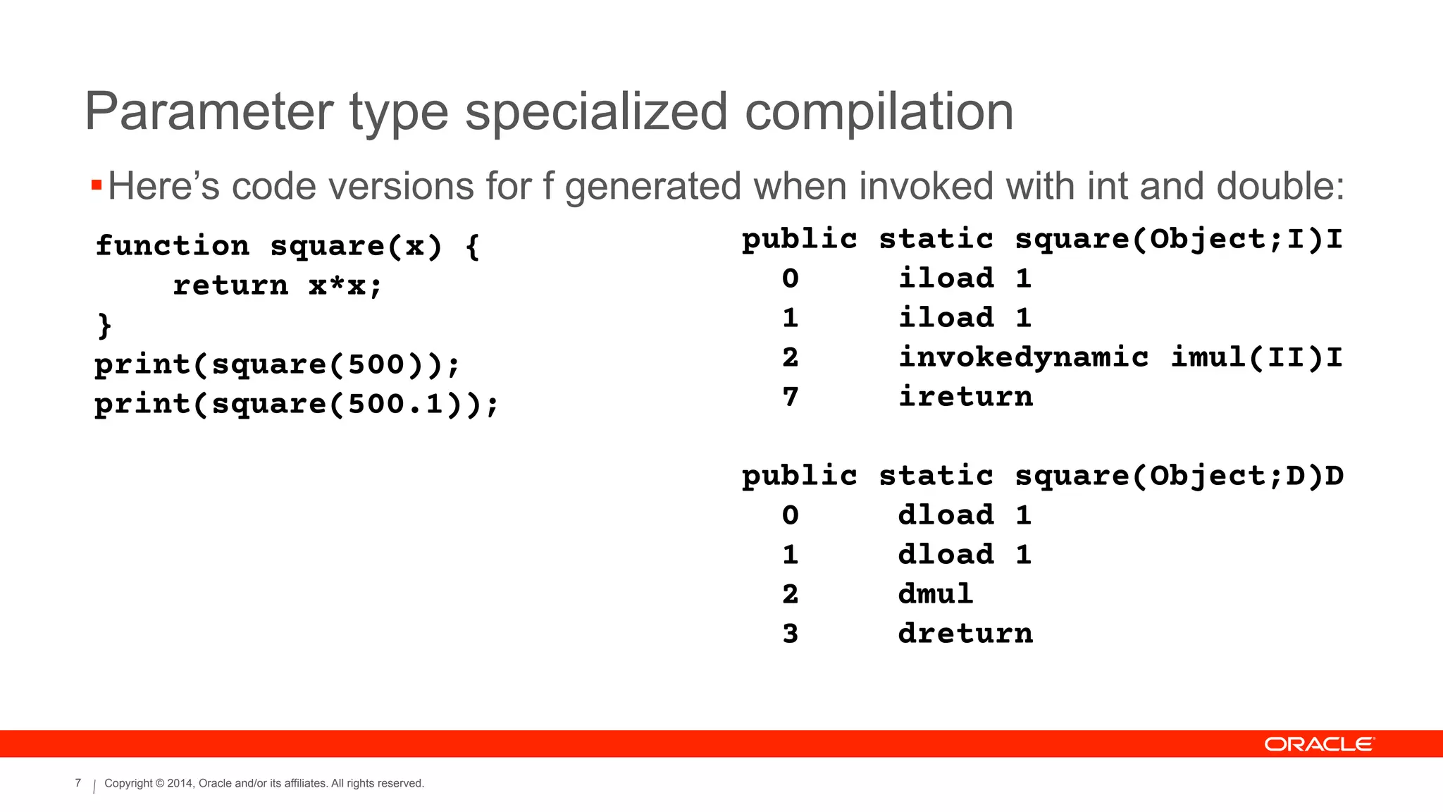 Copyright © 2014, Oracle and/or its affiliates. All rights reserved.7
Parameter type specialized compilation
function square(x) {
return x*x;
}
print(square(500));
print(square(500.1));
public static square(Object;I)I
0 iload 1
1 iload 1
2 invokedynamic imul(II)I
7 ireturn
!
public static square(Object;D)D
0 dload 1
1 dload 1
2 dmul
3 dreturn
!Here’s code versions for f generated when invoked with int and double:
 