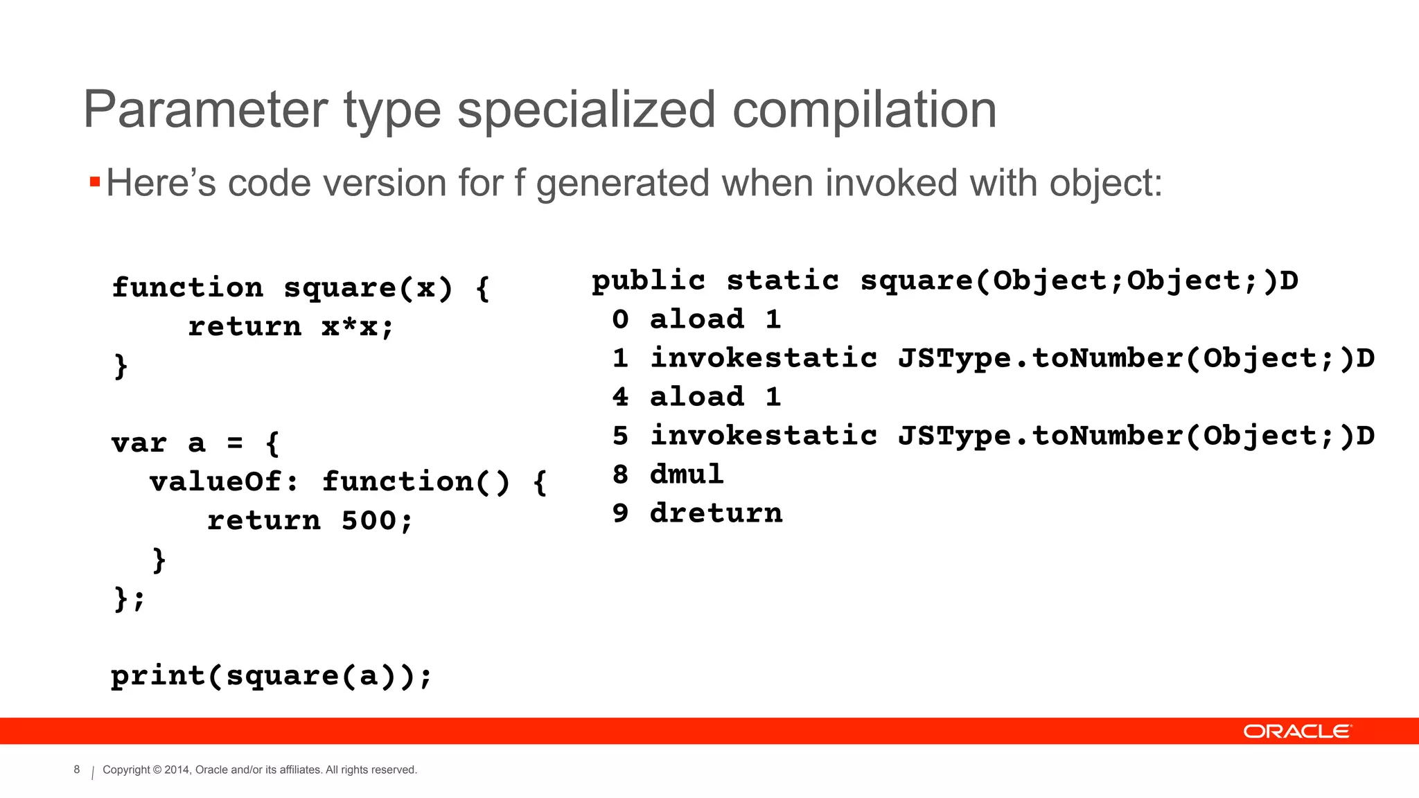 Copyright © 2014, Oracle and/or its affiliates. All rights reserved.8
Parameter type specialized compilation
function square(x) {
return x*x;
}
!
var a = {
valueOf: function() {
return 500;
}
};
!
print(square(a));
public static square(Object;Object;)D
0 aload 1
1 invokestatic JSType.toNumber(Object;)D
4 aload 1
5 invokestatic JSType.toNumber(Object;)D
8 dmul
9 dreturn
!Here’s code version for f generated when invoked with object:
 