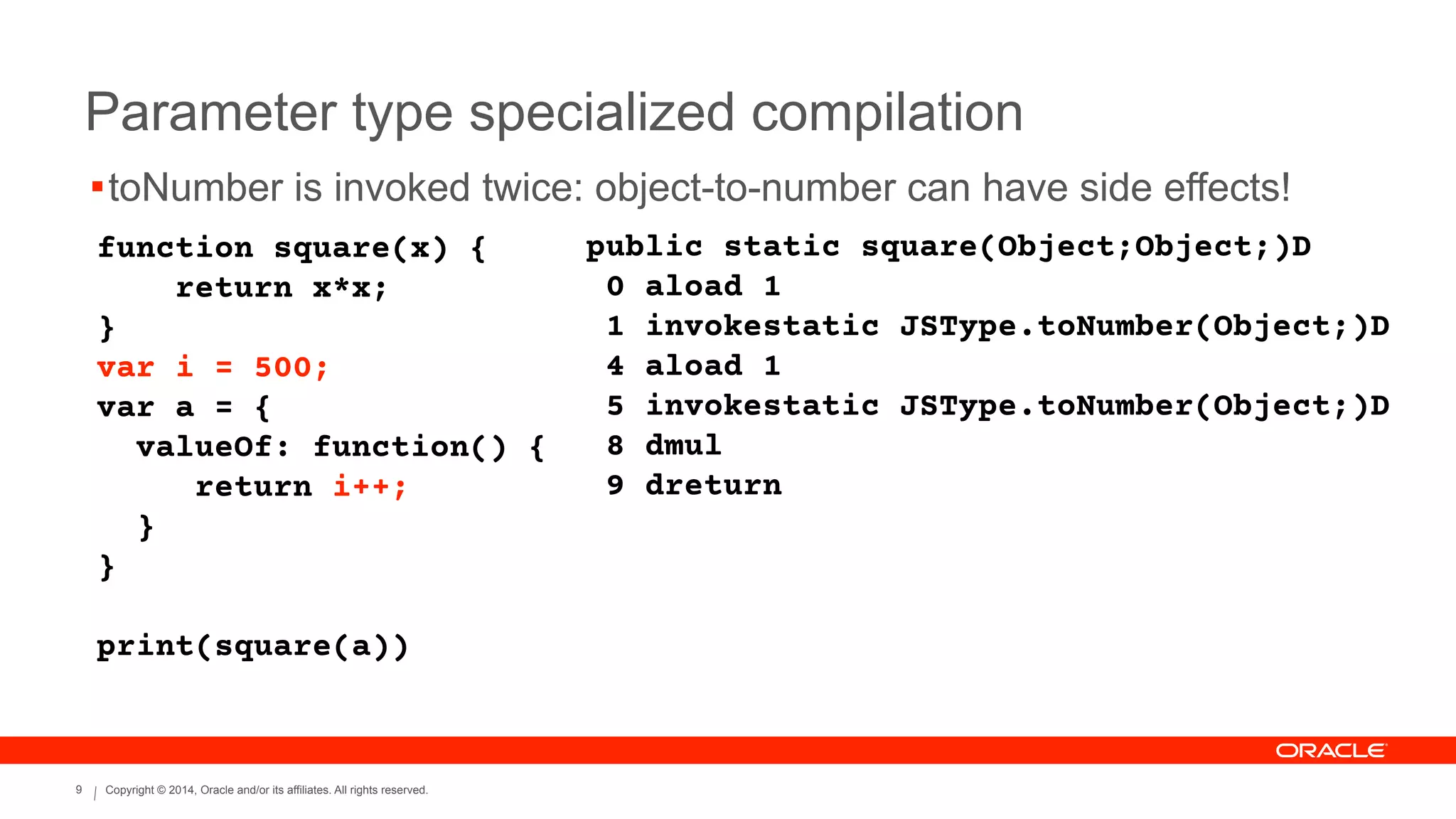 Copyright © 2014, Oracle and/or its affiliates. All rights reserved.9
Parameter type specialized compilation
function square(x) {
return x*x;
}
var i = 500;
var a = {
valueOf: function() {
return i++;
}
}
!
print(square(a))
public static square(Object;Object;)D
0 aload 1
1 invokestatic JSType.toNumber(Object;)D
4 aload 1
5 invokestatic JSType.toNumber(Object;)D
8 dmul
9 dreturn
!toNumber is invoked twice: object-to-number can have side effects!
 