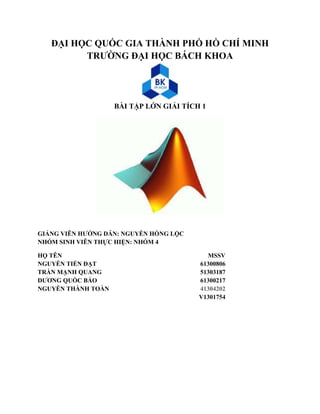 ĐẠI HỌC QUỐC GIA THÀNH PHỐ HỒ CHÍ MINH 
TRƯỜNG ĐẠI HỌC BÁCH KHOA 
BÀI TẬP LỚN GIẢI TÍCH 1 
GIẢNG VIÊN HƯỚNG DẪN: NGUYỄN HỒNG LỘC 
NHÓM SINH VIÊN THỰC HIỆN: NHÓM 4 
HỌ TÊN MSSV 
NGUYỄN TIẾN ĐẠT 61300806 
TRÀN MẠNH QUANG 51303187 
DƯƠNG QUỐC BẢO 61300217 
NGUYỄN THÀNH TOÀN 41304202 
V1301754 
 