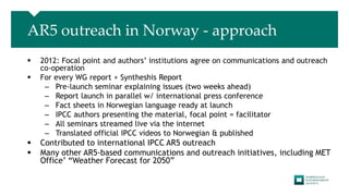 AR5 outreach in Norway - approach
 2012: Focal point and authors’ institutions agree on communications and outreach
co-operation
 For every WG report + Syntheshis Report
– Pre-launch seminar explaining issues (two weeks ahead)
– Report launch in parallel w/ international press conference
– Fact sheets in Norwegian language ready at launch
– IPCC authors presenting the material, focal point = facilitator
– All seminars streamed live via the internet
– Translated official IPCC videos to Norwegian & published
 Contributed to international IPCC AR5 outreach
 Many other AR5-based communications and outreach initiatives, including MET
Office’ “Weather Forecast for 2050”
 