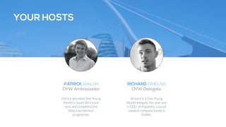 YOUR HOSTS 
PATRICK WALSH 
OYW Ambassador 
Patrick attended One Young 
World in South Africa last 
year and completed the 
Wayra accelerator 
programme. 
RICHARD WHELAN 
OYW Delegate 
Richard is a One Young 
World delegate this year and 
is CEO of Popdeem, a social 
rewards company based in 
Dublin. 
 