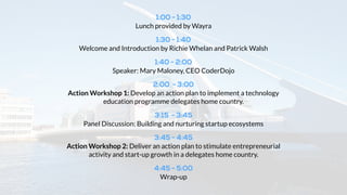 1:30 - 2:00 
Lunch provided by Wayra 
2:00 - 2:20 
Welcome and Introduction by Karl Aherne, Richie Whelan and Patrick Walsh 
2:20 - 2:40 
Speaker: Eugene McDonagh, COO CoderDojo 
2:40 - 3:20 
Panel Discussion: Building and nurturing startup ecosystems 
Eoin Costello, Richie Whelan, Patrick Walsh - Moderated by Karl Aherne 
3:20 - 4:20 
Action Workshop: Develop and action plan to boost economic growth through 
1) developing a technology education programme or 2) fostering a startup 
culture / ecosystem in delegates home nation. 
4:20 - 4:30 
Wrap-up 
 