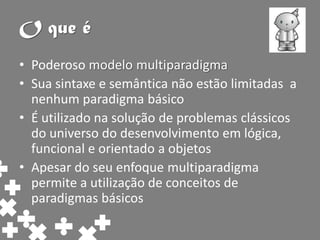 O que é
• Poderoso modelo multiparadigma
• Sua sintaxe e semântica não estão limitadas a
  nenhum paradigma básico
• É utilizado na solução de problemas clássicos
  do universo do desenvolvimento em lógica,
  funcional e orientado a objetos
• Apesar do seu enfoque multiparadigma
  permite a utilização de conceitos de
  paradigmas básicos
 