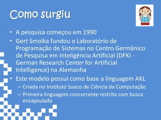 Como surgiu
• A pesquisa começou em 1990
• Gert Smolka fundou o Laboratório de
  Programação de Sistemas no Centro Germânico
  de Pesquisa em Inteligência Artificial (DFKI -
  German Research Center for Artificial
  Intelligence) na Alemanha
• Este modelo possui como base a linguagem AKL
  – Criada no Instituto Sueco de Ciência da Computação
  – Primeira linguagem concorrente restrita com busca
    encapsulada
 