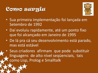 Como surgiu

• Sua primeira implementação foi lançada em
  Setembro de 1992
• Daí evoluiu rapidamente, até um ponto fixo
  que foi alcançado em Janeiro de 1995
• De lá pra cá seu desenvolvimento está parado,
  mas está estável
• Seus criadores afirmam que pode substituir
  linguagens de alto nível seqüenciais, tais
  como Lisp, Prolog e Smalltalk
 