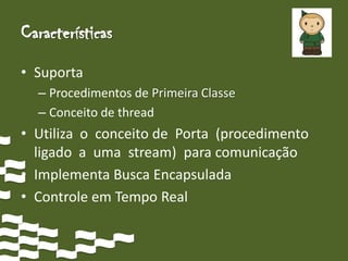 Características
• Suporta
  – Procedimentos de Primeira Classe
  – Conceito de thread
• Utiliza o conceito de Porta (procedimento
  ligado a uma stream) para comunicação
• Implementa Busca Encapsulada
• Controle em Tempo Real
 