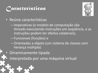 Características
• Reúne características
  – Imperativas (o modelo de computação são
    threads executando instruções em seqüência, e as
    instruções podem ter efeitos colaterais),
  – Funcionais (funções) e
  – Orientadas a objeto (um sistema de classes com
    herança múltipla)
• Dinamicamente tipada
• Interpretada por uma máquina virtual
 