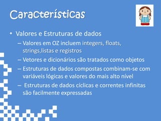 Características
• Valores e Estruturas de dados
  – Valores em OZ incluem integers, floats,
    strings,listas e registros
  – Vetores e dicionários são tratados como objetos
  – Estruturas de dados compostas combinam-se com
    variáveis lógicas e valores do mais alto nível
  – Estruturas de dados cíclicas e correntes infinitas
    são facilmente expressadas
 