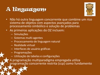 A linguagem
• Não há outra linguagem concorrente que combine um rico
  sistema de objetos com aspectos avançados para
  processamento simbólico e solução de problemas
• As primeiras aplicações do OZ incluem:
   –   Simulações
   –   Sistemas multi-agentes
   –   Processamento de linguagem natural
   –   Realidade virtual
   –   Interfaces de usuário gráficas
   –   Programações
   –   Utilização de tabelas e configurações
• A programação multiparadigma empregada utiliza
  programação concorrente restrita (ccp) como fundamento
 