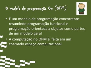 O modelo de programação Oz (OPM)
• É um modelo de programação concorrente
  resumindo programação funcional e
  programação orientada a objetos como partes
  de um modelo geral
• A computação no OPM é feita em um
  chamado espaço computacional
 