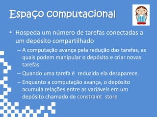 Espaço computacional
• Hospeda um número de tarefas conectadas a
  um depósito compartilhado
  – A computação avança pela redução das tarefas, as
    quais podem manipular o depósito e criar novas
    tarefas
  – Quando uma tarefa é reduzida ela desaparece.
  – Enquanto a computação avança, o depósito
    acumula relações entre as variáveis em um
    depósito chamado de constraint store
 
