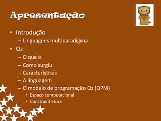 Apresentação

• Introdução
  – Linguagens multiparadigma
• Oz
  –   O que é
  –   Como surgiu
  –   Características
  –   A linguagem
  –   O modelo de programação Oz (OPM)
       • Espaço computacional
       • Constraint Store
 