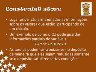 Constraint store

• Lugar onde são armazenadas as informações
  sobre os valores que estão participando de
  um cálculo.
• Um exemplo de como o OZ pode guardar
  informações parciais de variáveis:
               X = Y ^Y = Z|U ^Z = 3
• As tarefas podem sincronizar-se no depósito
  de maneira que elas sejam reduzidas somente
  se o depósito satisfizer certas condições
 